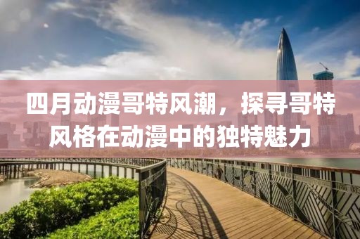 四月动漫哥特风潮，探寻哥特风格在动漫中的独特魅力