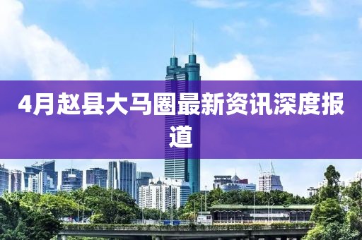 4月赵县大马圈最新资讯深度报道