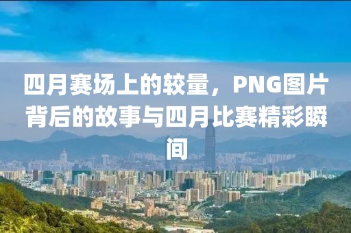 四月赛场上的较量，PNG图片背后的故事与四月比赛精彩瞬间