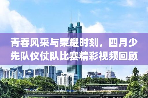 青春风采与荣耀时刻，四月少先队仪仗队比赛精彩视频回顾