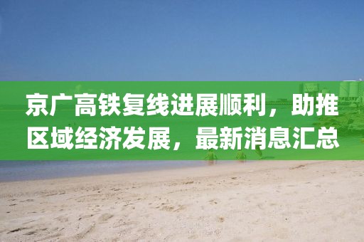 京广高铁复线进展顺利，助推区域经济发展，最新消息汇总