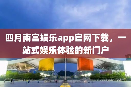 四月南宫娱乐app官网下载，一站式娱乐体验的新门户