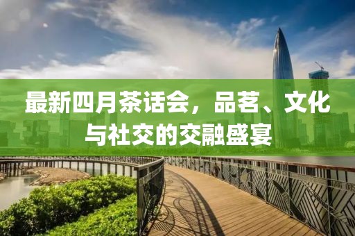 最新四月茶话会，品茗、文化与社交的交融盛宴