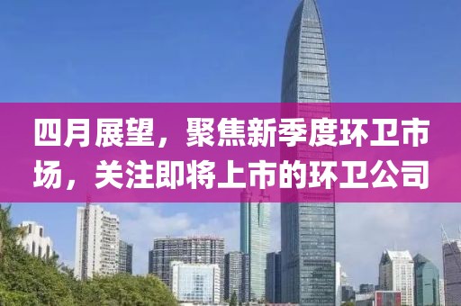四月展望，聚焦新季度环卫市场，关注即将上市的环卫公司