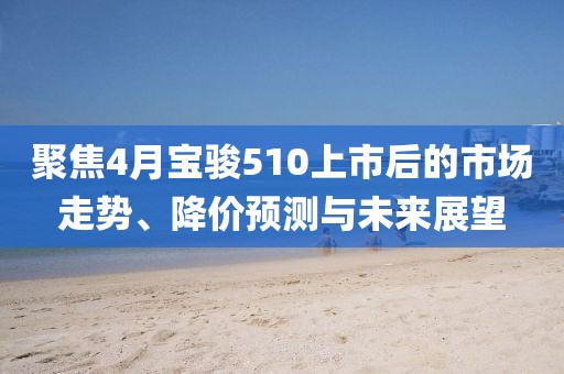 聚焦4月宝骏510上市后的市场走势、降价预测与未来展望
