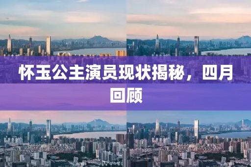 怀玉公主演员现状揭秘，四月回顾