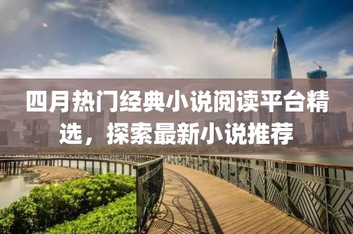 四月热门经典小说阅读平台精选，探索最新小说推荐