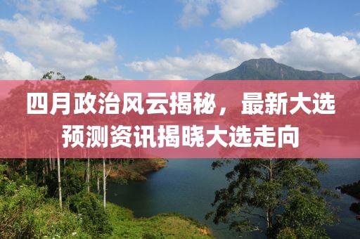 四月政治风云揭秘，最新大选预测资讯揭晓大选走向