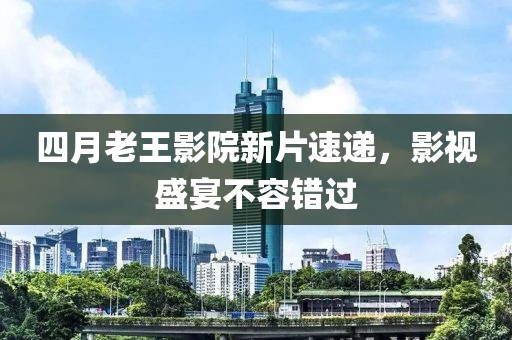 四月老王影院新片速递，影视盛宴不容错过