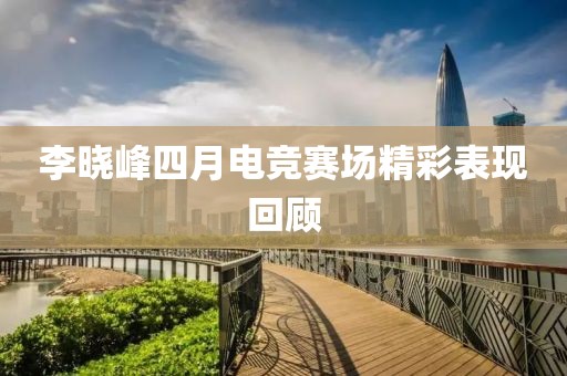 李晓峰四月电竞赛场精彩表现回顾