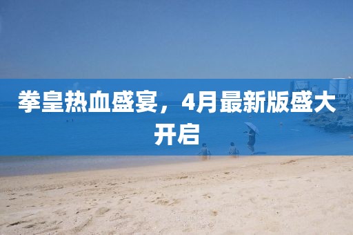 拳皇热血盛宴，4月最新版盛大开启