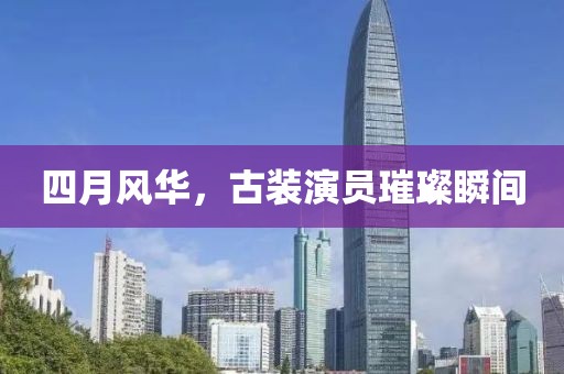 四月风华，古装演员璀璨瞬间