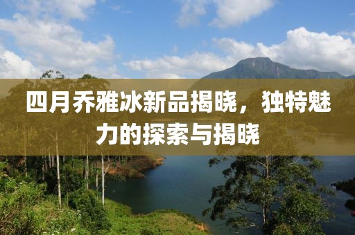 四月乔雅冰新品揭晓，独特魅力的探索与揭晓