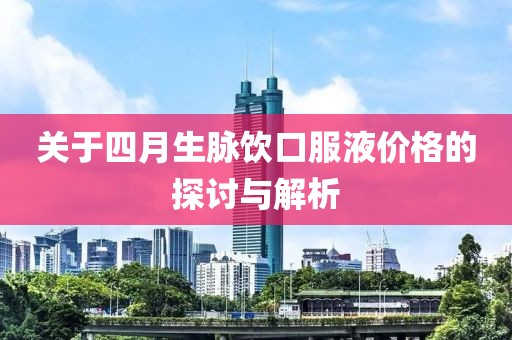 关于四月生脉饮口服液价格的探讨与解析