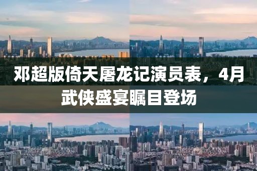 邓超版倚天屠龙记演员表，4月武侠盛宴瞩目登场