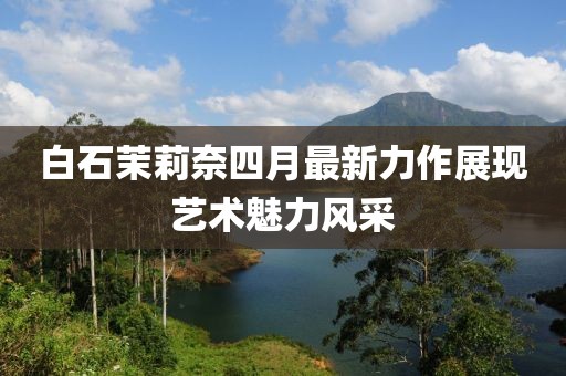 白石茉莉奈四月最新力作展现艺术魅力风采