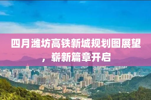 四月潍坊高铁新城规划图展望，崭新篇章开启