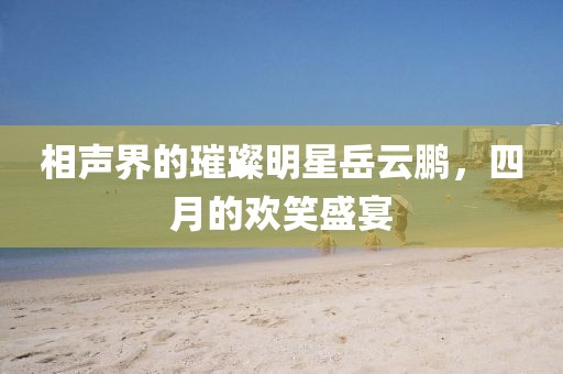 相声界的璀璨明星岳云鹏，四月的欢笑盛宴