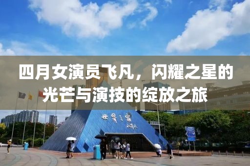 四月女演员飞凡，闪耀之星的光芒与演技的绽放之旅