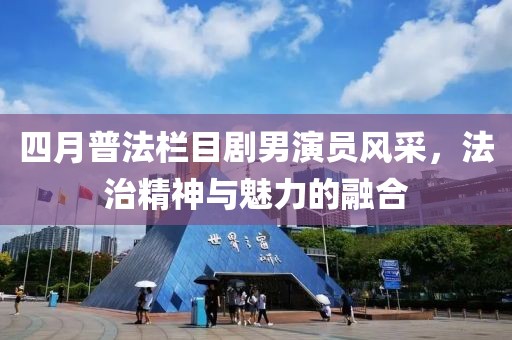 四月普法栏目剧男演员风采，法治精神与魅力的融合