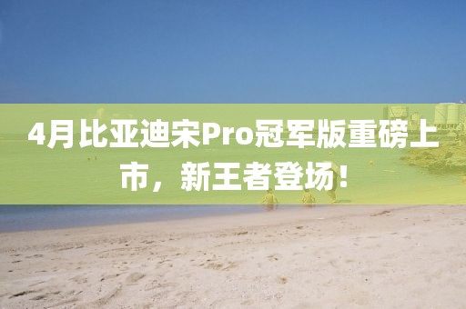 4月比亚迪宋Pro冠军版重磅上市，新王者登场！