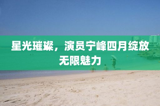 星光璀璨，演员宁峰四月绽放无限魅力