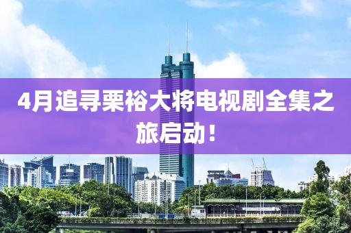 4月追寻栗裕大将电视剧全集之旅启动！