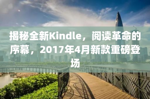 揭秘全新Kindle，阅读革命的序幕，2017年4月新款重磅登场
