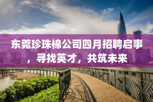 东莞珍珠棉公司四月招聘启事，寻找英才，共筑未来