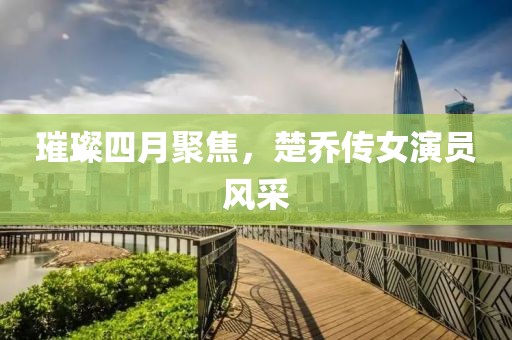 璀璨四月聚焦，楚乔传女演员风采