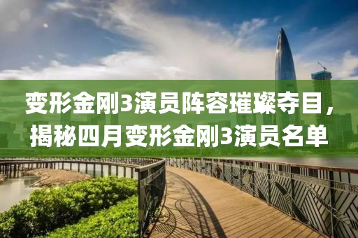 变形金刚3演员阵容璀璨夺目，揭秘四月变形金刚3演员名单