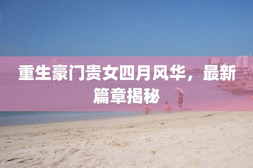 重生豪门贵女四月风华，最新篇章揭秘