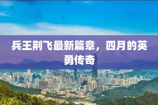 兵王荆飞最新篇章，四月的英勇传奇