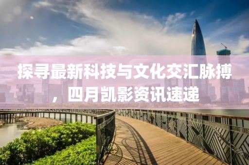探寻最新科技与文化交汇脉搏，四月凯影资讯速递