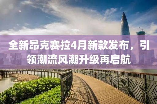 全新昂克赛拉4月新款发布，引领潮流风潮升级再启航