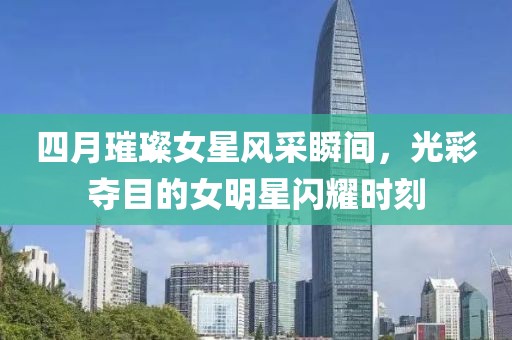 四月璀璨女星风采瞬间，光彩夺目的女明星闪耀时刻