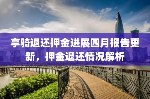享骑退还押金进展四月报告更新，押金退还情况解析