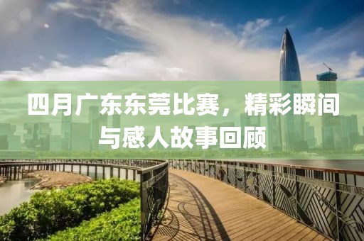四月广东东莞比赛，精彩瞬间与感人故事回顾