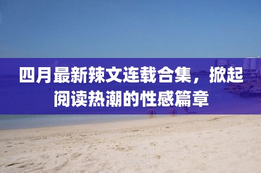 四月最新辣文连载合集，掀起阅读热潮的性感篇章