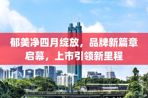 郁美净四月绽放，品牌新篇章启幕，上市引领新里程