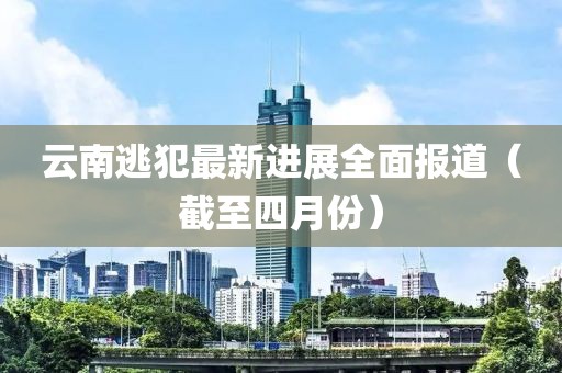 云南逃犯最新进展全面报道（截至四月份）