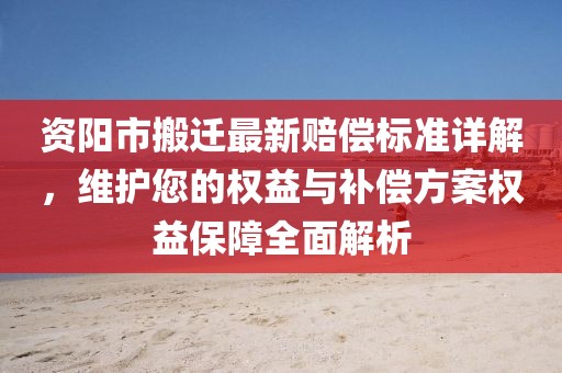 资阳市搬迁最新赔偿标准详解，维护您的权益与补偿方案权益保障全面解析