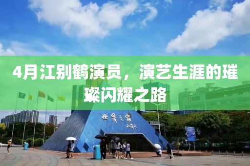 4月江别鹤演员，演艺生涯的璀璨闪耀之路