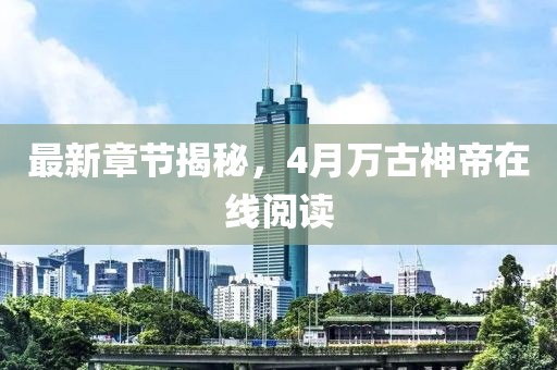 最新章节揭秘，4月万古神帝在线阅读