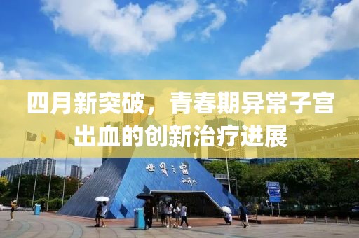 四月新突破，青春期异常子宫出血的创新治疗进展