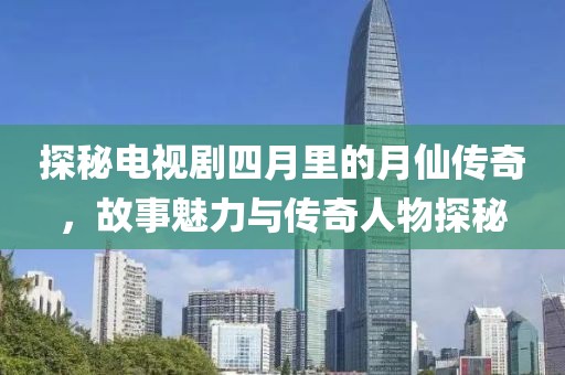 探秘电视剧四月里的月仙传奇，故事魅力与传奇人物探秘