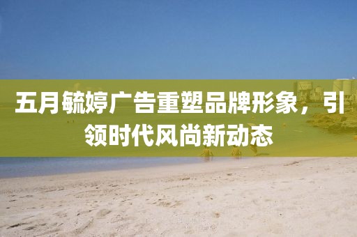 五月毓婷广告重塑品牌形象，引领时代风尚新动态