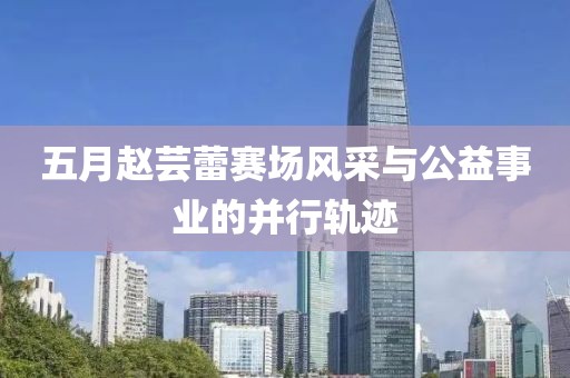 五月赵芸蕾赛场风采与公益事业的并行轨迹