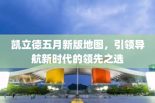 凯立德五月新版地图，引领导航新时代的领先之选