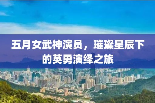 五月女武神演员，璀璨星辰下的英勇演绎之旅